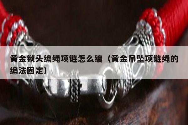 黄金锁头编绳项链怎么编（黄金吊坠项链绳的编法固定）